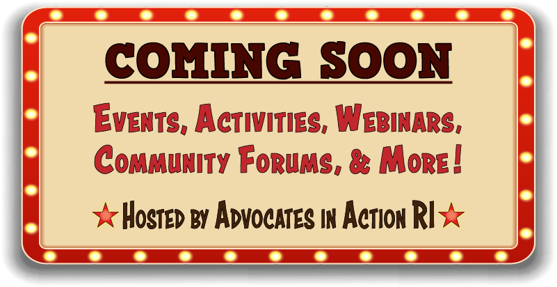 Image of a movie marquee with the message: :Coming soon. Events, activities, webinars, community forums, and more!
Hosted by Advocates in Action RI"
